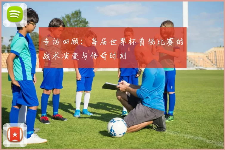 专访回顾:每届世界杯首场比赛的战术演变与传奇时刻