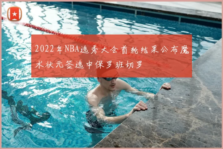 2022年NBA选秀大会首轮结果公布魔术状元签选中保罗班切罗