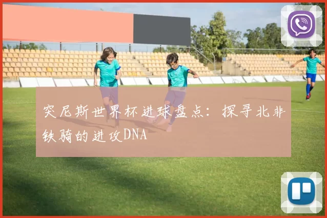 突尼斯世界杯进球盘点:探寻北非铁骑的进攻DNA