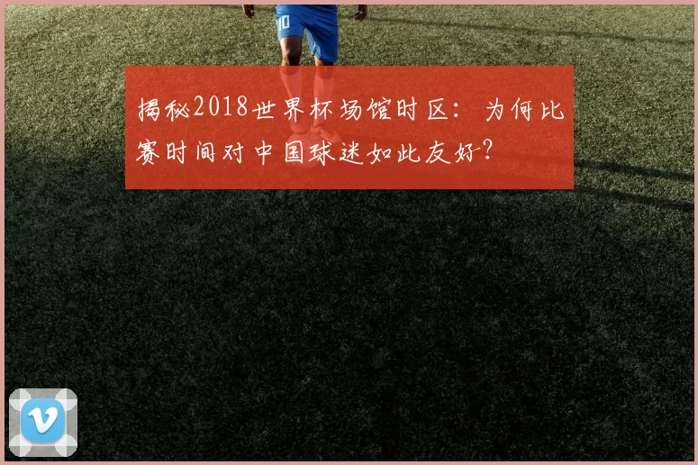揭秘2018世界杯场馆时区：为何比赛时间对中国球迷如此友好？