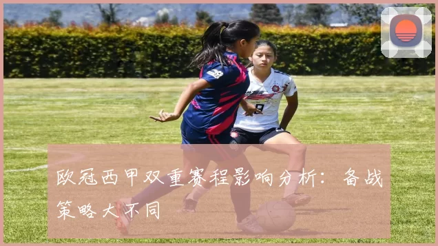 欧冠西甲双重赛程影响分析：备战策略大不同