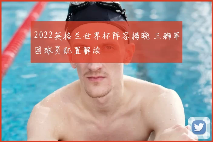 2022英格兰世界杯阵容揭晓 三狮军团球员配置解读