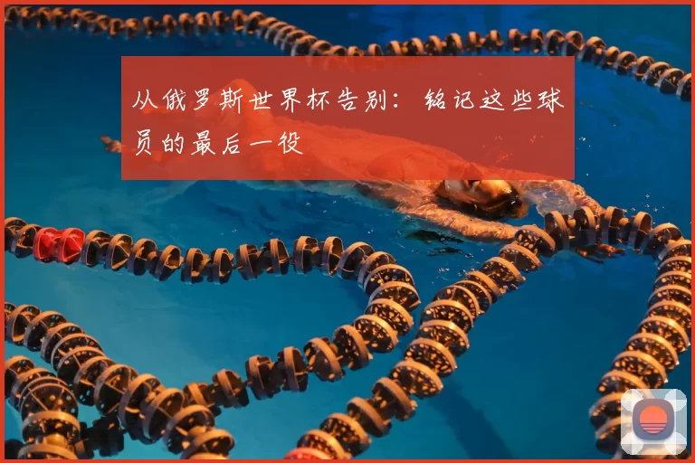 从俄罗斯世界杯告别:铭记这些球员的最后一役