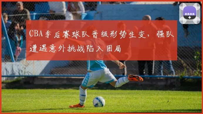 CBA季后赛球队晋级形势生变,强队遭遇意外挑战陷入困局