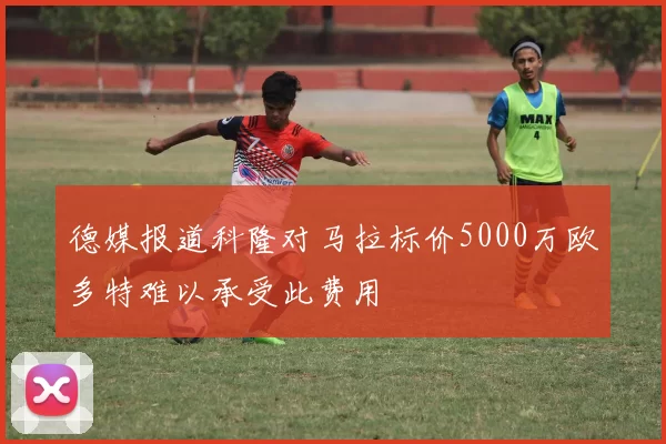 德媒报道科隆对马拉标价5000万欧多特难以承受此费用