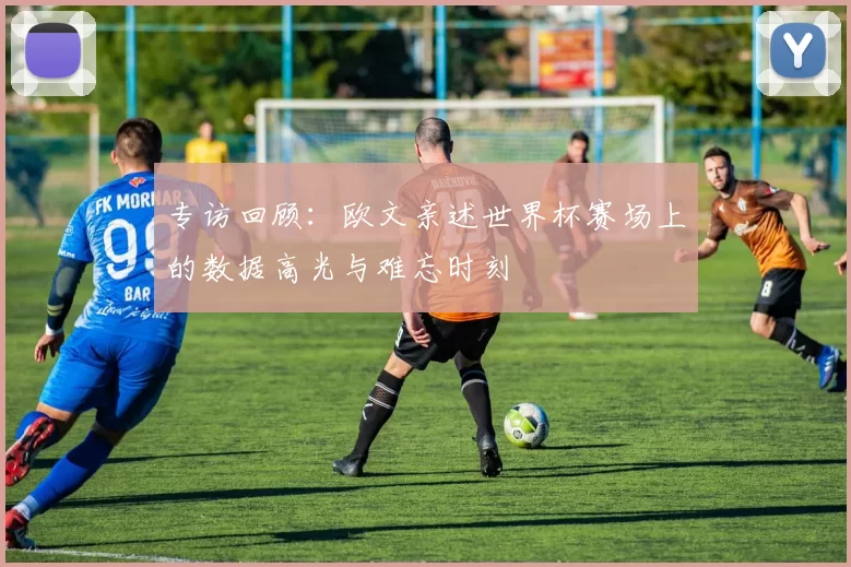 专访回顾：欧文亲述世界杯赛场上的数据高光与难忘时刻