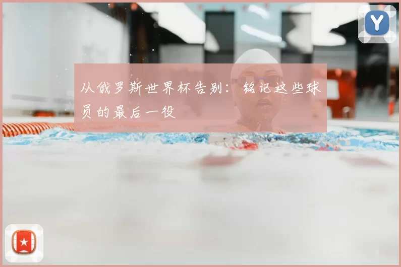 从俄罗斯世界杯告别:铭记这些球员的最后一役