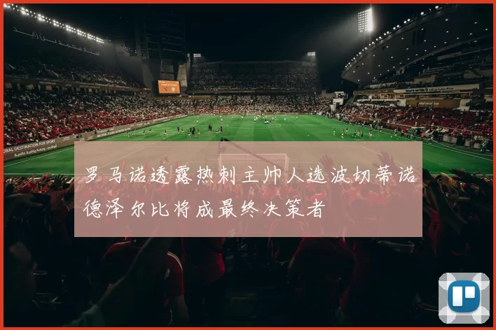 罗马诺透露热刺主帅人选波切蒂诺德泽尔比将成最终决策者