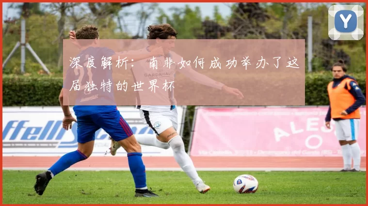 深度解析:南非如何成功举办了这届独特的世界杯