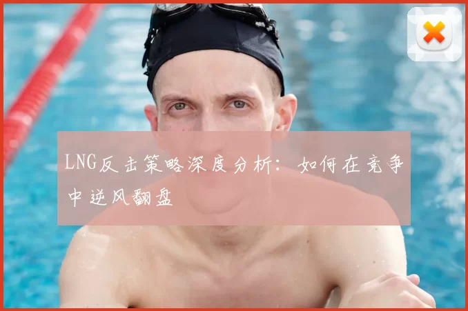 LNG反击策略深度分析：如何在竞争中逆风翻盘