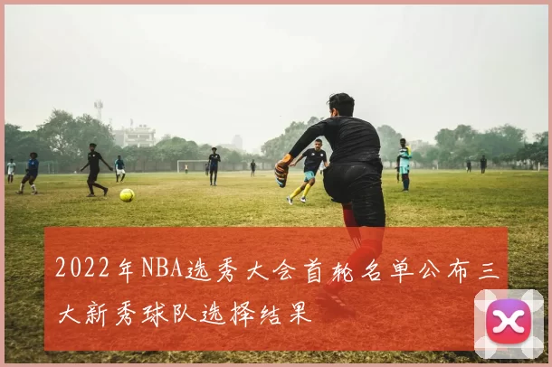 2022年NBA选秀大会首轮名单公布三大新秀球队选择结果