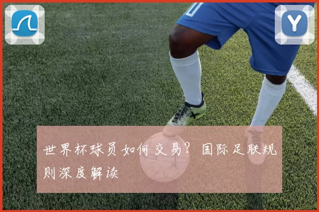 世界杯球员如何交易?国际足联规则深度解读