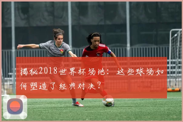 揭秘2018世界杯场地:这些球场如何塑造了经典对决?