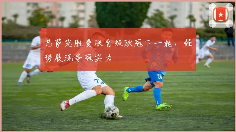 巴萨完胜曼联晋级欧冠下一轮,强势展现争冠实力