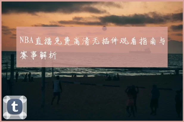 NBA直播免费高清无插件观看指南与赛事解析
