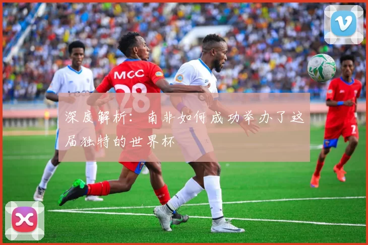 深度解析:南非如何成功举办了这届独特的世界杯