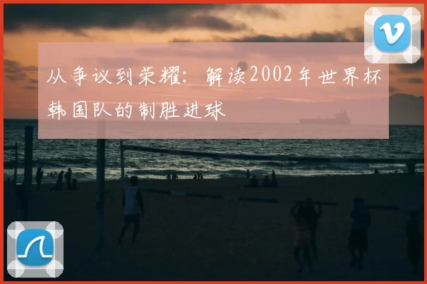 从争议到荣耀:解读2002年世界杯韩国队的制胜进球