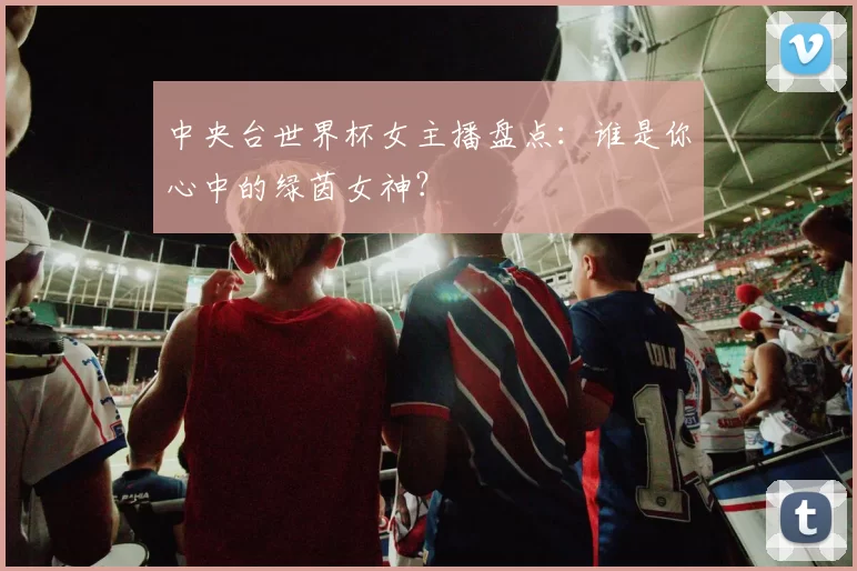 中央台世界杯女主播盘点：谁是你心中的绿茵女神？