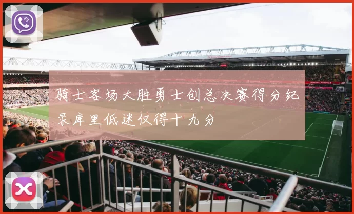 骑士客场大胜勇士创总决赛得分纪录库里低迷仅得十九分