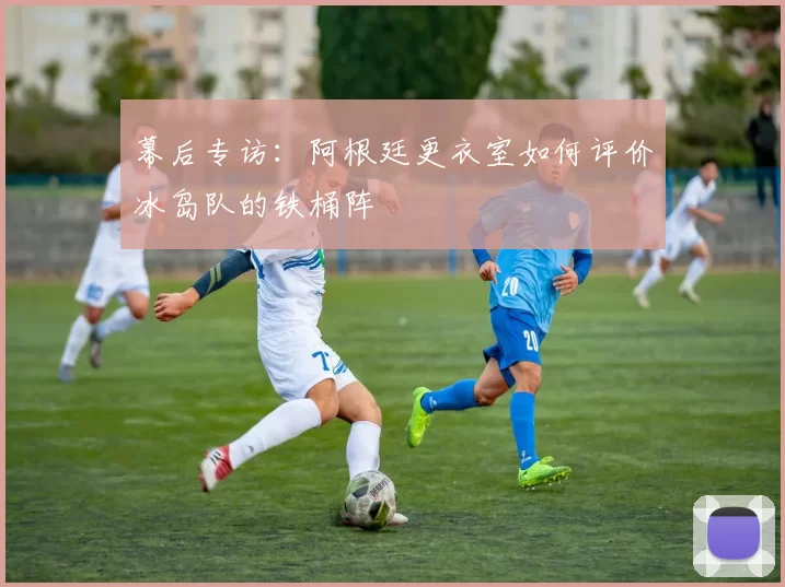 幕后专访：阿根廷更衣室如何评价冰岛队的铁桶阵