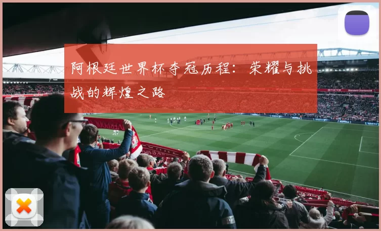 阿根廷世界杯夺冠历程：荣耀与挑战的辉煌之路