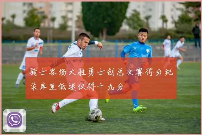 骑士客场大胜勇士创总决赛得分纪录库里低迷仅得十九分