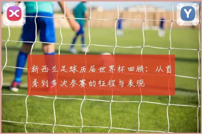 新西兰足球历届世界杯回顾:从首秀到多次参赛的征程与表现