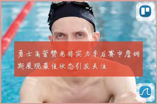 勇士高管赞老将实力季后赛中詹姆斯展现最佳状态引发关注