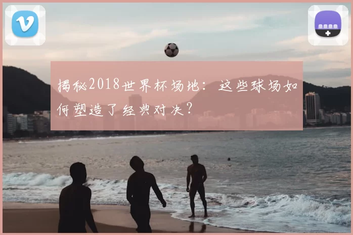 揭秘2018世界杯场地：这些球场如何塑造了经典对决？