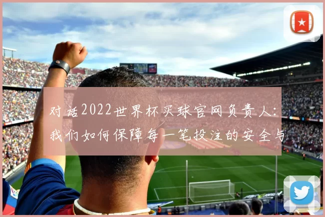 对话2022世界杯买球官网负责人:我们如何保障每一笔投注的安全与公正