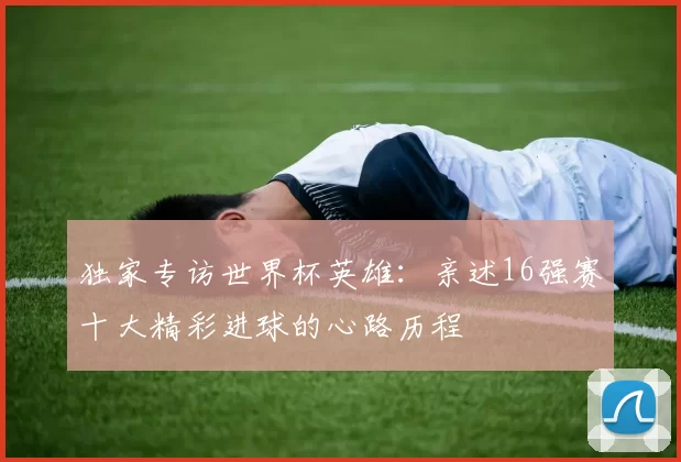独家专访世界杯英雄:亲述16强赛十大精彩进球的心路历程