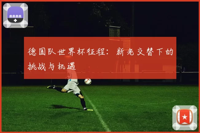 德国队世界杯征程：新老交替下的挑战与机遇