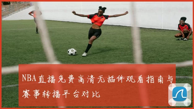 NBA直播免费高清无插件观看指南与赛事转播平台对比